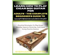 LEARN HOW TO PLAY CIGAR BOX GUITAR FOR ADULTS - THE COMPLETE BEGINNER’S GUIDE TO MASTERING MUSIC FAST: Practical Strategies To Play Songs Quickly, Improve Dexterity, And Enjoy Every Practice Session