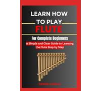 Learn How To Play Flute For Complete Beginners: A Simple and Clear Guide to Learning the Flute Step by Step