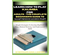 LEARN HOW TO PLAY KALIMBA FOR ADULTS - THE COMPLETE BEGINNER’S GUIDE TO MASTERING MUSIC FAST: Simple Strategies To Develop Rhythmic Flow, Musical Memory, And Performance Skills