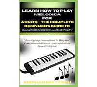 LEARN HOW TO PLAY MELODICA FOR ADULTS - THE COMPLETE BEGINNER’S GUIDE TO MASTERING MUSIC FAST: Step-By-Step Instructions To Help You Create Beautiful Tones And Captivating Tunes With Ease