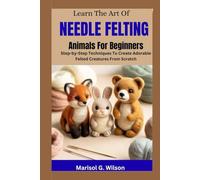 Learn the Art of Needle Felting Animals For Beginners: Step-by-Step Techniques To Create Adorable Felted Creatures From Scratch