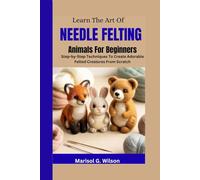 Learn the Art of Needle Felting Animals For Beginners: Step-by-Step Techniques To Create Adorable Felted Creatures From Scratch