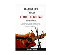 Learning How To Play Acoustic Guitar For Beginners: A Complete Guide To Mastering Chords, Strumming, And Songs For Absolute Beginners
