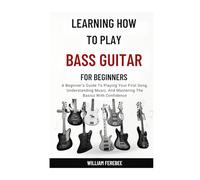 Learning How To Play Bass Guitar For Beginners: A Beginner's Guide To Playing Your First Song, Understanding Music, And Mastering The Basics With Confidence