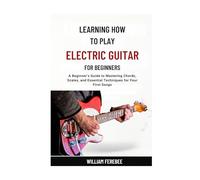 Learning How To Play Electric Guitar For Beginners: A Beginner’s Guide to Mastering Chords, Scales, and Essential Techniques for Your First Songs