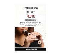 Learning How To Play Flute For Beginners: A Step-by-Step Guide to Mastering Flute Basics, Reading Music, and Playing Your First Songs with Ease
