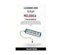 Learning How To Play Melodica For Beginners: The Complete Beginner's Guide to Playing Melodica: Fun Exercises, Simple Songs, and Essential Techniques to Master the Instrument Fast