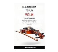 Learning How To Play Violin For Beginners: A Complete Beginner's Guide to Playing the Violin with Simple Steps, Music Theory, and Practice Exercises