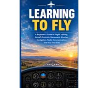 Learning to Fly: A Beginner's Guide to Flight Training, Aircraft Controls, Maneuvers, Weather, Navigation, Radio Communication, and Your First Solo
