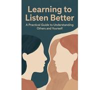 Learning to Listen Better: A Practical Guide to Understanding Others and Yourself