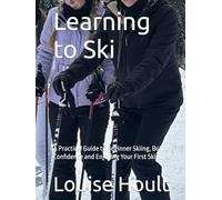 Learning to Ski: A Practical Guide to Beginner Skiing, Building Confidence and Enjoying Your First Ski Trips