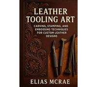 Leather Tooling Art: Carving, Stamping, and Embossing Techniques for Custom Leather Designs: A Comprehensive Guide