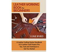 Leather Working Book for Beginners: A Leather Crafting Starter Handbook of 15 Leather Craft Projects Plus Tips, Tools and Techniques to Get You Started