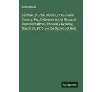 Lecture by John Brooks, of Cameron County, PA., Delivered in the House of Representatives, Thrusday Evening, March 29, 1879, on the Subject of Hell