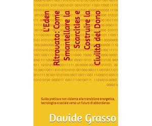 L'Eden Ritrovato: Come Smantellare la Scarcities e Costruire la Civiltà del Dono: Guida pratica e non violenta alla transizione energetica, tecnologica e sociale verso un futuro di abbondanza