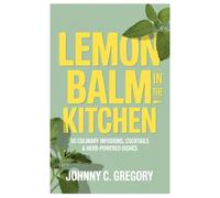 Lemon Balm In the Kitchen: 50 Culinary Infusions, Cocktails & Herb-Powered Dishes