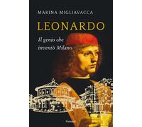 Leonardo. Il genio che inventò Milano - Migliavacca Marina