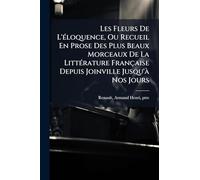 Les Fleurs De L'Ã(c)loquence, Ou Recueil En Prose Des Plus Beaux Morceaux De La LittÃ(c)rature Française Depuis Joinville Jusqu'Ã Nos Jours