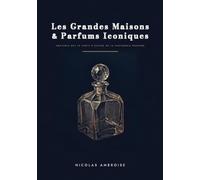 Les Grandes Maisons & Parfums Iconiques: Anatomie des 70 chefs-d'oeuvre de la parfumerie moderne