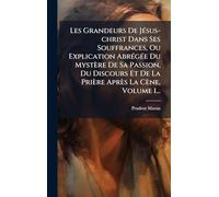Les Grandeurs De JÃ(c)sus-christ Dans Ses Souffrances, Ou Explication AbrÃ(c)gÃ(c)e Du Mystère De Sa Passion, Du Discours Et De La Prière Après La Cène, Volume 1...