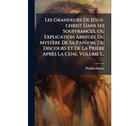Les Grandeurs De JÃ(c)sus-christ Dans Ses Souffrances, Ou Explication AbrÃ(c)gÃ(c)e Du Mystère De Sa Passion, Du Discours Et De La Prière Après La Cène, Volume 1...