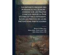 Les interets presens des puissances de l'Europe: fondez sur les traitez conclus depuis la Paix d'Utrecht inclusivement, & sur les preuves de leurs prÃ(c)tentions particulieres