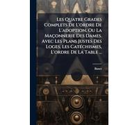 Les Quatre Grades Complets De L'ordre De L'adoption, Ou La Maçonnerie Des Dames. Avec Les Plans Justes Des Loges, Les CatÃ(c)chismes, L'ordre De La Table ...