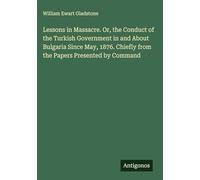 Lessons in Massacre. Or, the Conduct of the Turkish Government in and About Bulgaria Since May, 1876. Chiefly from the Papers Presented by Command
