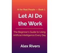 Let AI Do the Work: The Beginner's Guide to Using Artificial Intelligence Every Day