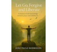 Let Go, Forgive and Liberate: A journey of self-knowledge towards peace and fulfillment