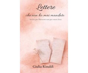 LETTERE CHE NON HO MAI MANDATO: Scritte per liberarmi non per essere lette