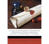 Lettere Di Napoleone a Giuseppina: Durante La Prima Campagna D'Italia, Il Consolato E L'Impero...