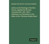 Letters on the Theology of the New Church. Signified by the New Jerusalem (Rev. XXI., XXII.). Addressed, in a Discussion, to the Editor of the "Christian Weekly News"