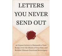 LETTERS YOU NEVER SEND OUT: 80 Unsent Letters to Dismantle a Toxic Script, Evict the Ghosts of Your Past, and Reclaim Ultimate Emotional Sovereignty