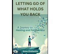 LETTING GO OF WHAT HOLDS YOU BACK: A Journey to Healing and Forgiveness