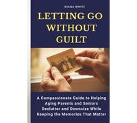 Letting Go Without Guilt: A Compassionate Guide to Helping Aging Parents and Seniors Declutter and Downsize While Keeping the Memories That Matter