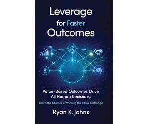 Leverage for Faster Outcomes: Value-Based Outcomes Drive All Human Decisions: Learn the Science of Winning the Value Exchange