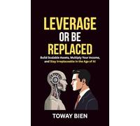 Leverage or Be Replaced: Build Scalable Assets, Multiply Your Income, and Stay Irreplaceable in the Age of AI