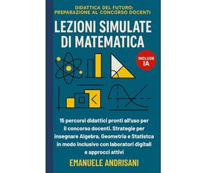 LEZIONI SIMULATE DI MATEMATICA: 15 percorsi didattici pronti all'uso per il concorso docenti. Strategie per insegnare Algebra, Geometria e Statistica ... con laboratori digitali e approcci attivi