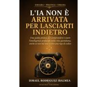 L'IA non è arrivata per lasciarti indietro: Una guida pratica per comprendere e usare l’intelligenza artificiale nella vita quotidiana, anche se non hai mai scritto una riga di codice