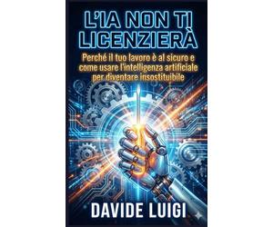 L'IA NON TI LICENZIERÀ: Perché il tuo lavoro è al sicuro e come usare l'intelligenza artificiale per diventare insostituibile