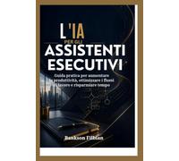 L'IA PER GLI ASSISTENTI ESECUTIVI: Guida pratica per aumentare la produttività, ottimizzare i flussi di lavoro e risparmiare tempo