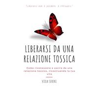 Liberarsi da una Relazione Tossica: Come riconoscere e uscire da una relazione tossica, ricostruendo la tua vita