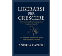Liberarsi per crescere: Comprendere, affrontare e superare le relazioni tossiche - Un percorso di consapevolezza emotiva e trasformazione personale