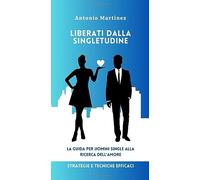LIBERATI DALLA SINGLETUDINE: LA GUIDA PER UOMINI SINGLE ALLA RICERCA DELL'AMORE - Strategie Tecniche Efficaci