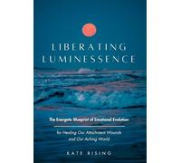 LIBERATING LUMINESSENCE: The Energetic Blueprint of Emotional Evolution for Healing Our Attachment Wounds and Our Aching World