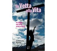 In vetta alla vita. Un viaggio nell'anima verso la libertà - Agosti Antonella