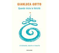 QUANDO INIZIA LA FELICITA'. DI DOMANDE, NASCITE E RINASCITE - GOTTO GIANLUCA -