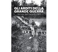 Gli arditi della grande guerra. Origini, battaglie e miti - Rochat Giorgio