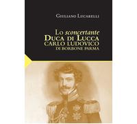 Lo sconcertante duca di Lucca. Carlo Luduvico di Borbone Parma
